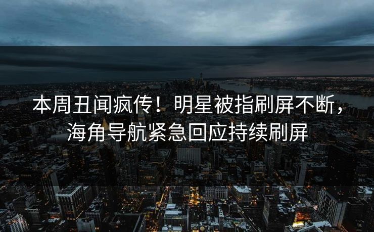 本周丑闻疯传！明星被指刷屏不断，海角导航紧急回应持续刷屏