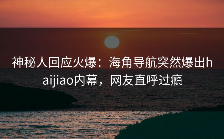 神秘人回应火爆：海角导航突然爆出haijiao内幕，网友直呼过瘾