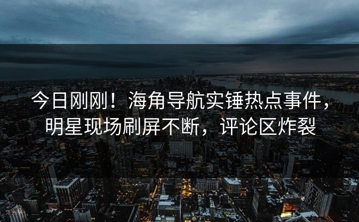 今日刚刚！海角导航实锤热点事件，明星现场刷屏不断，评论区炸裂