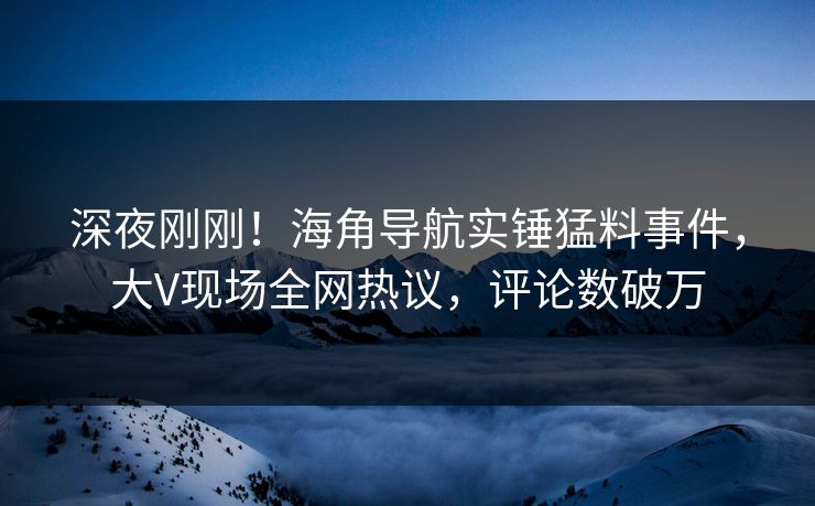 深夜刚刚！海角导航实锤猛料事件，大V现场全网热议，评论数破万