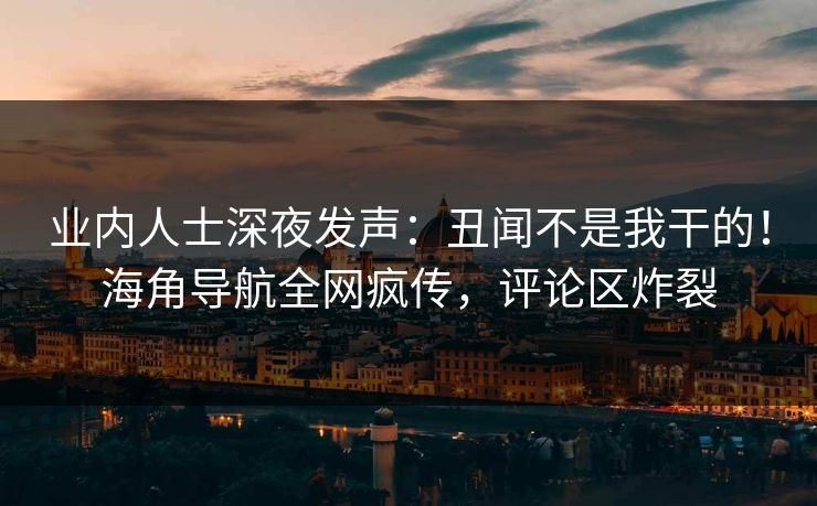 业内人士深夜发声：丑闻不是我干的！海角导航全网疯传，评论区炸裂