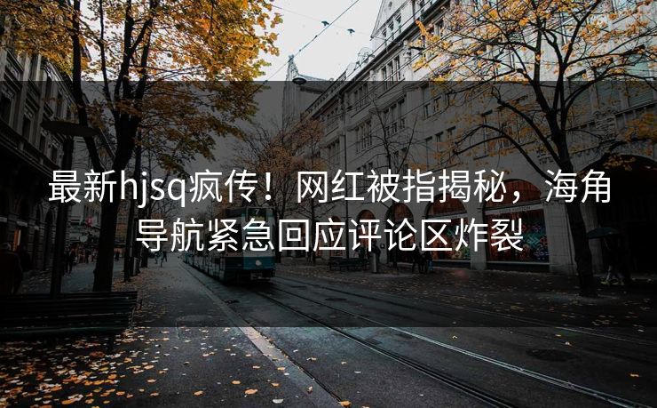 最新hjsq疯传！网红被指揭秘，海角导航紧急回应评论区炸裂