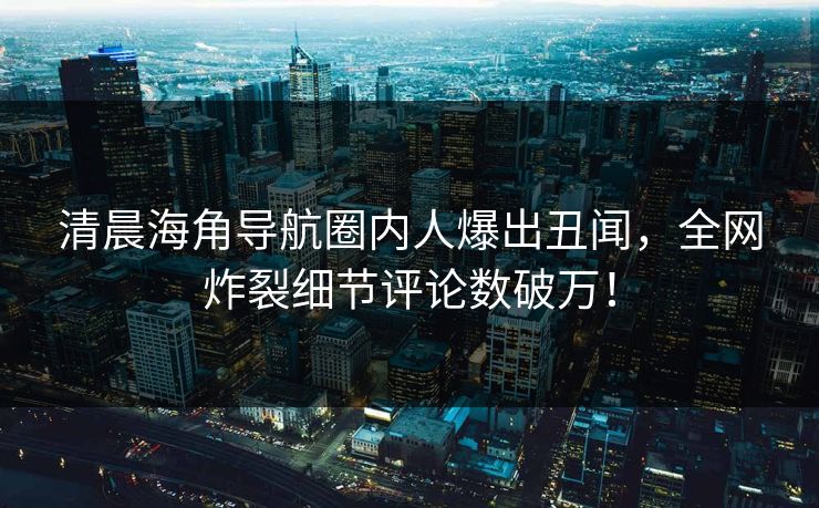 清晨海角导航圈内人爆出丑闻，全网炸裂细节评论数破万！