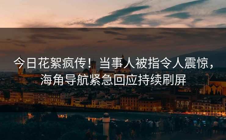 今日花絮疯传！当事人被指令人震惊，海角导航紧急回应持续刷屏