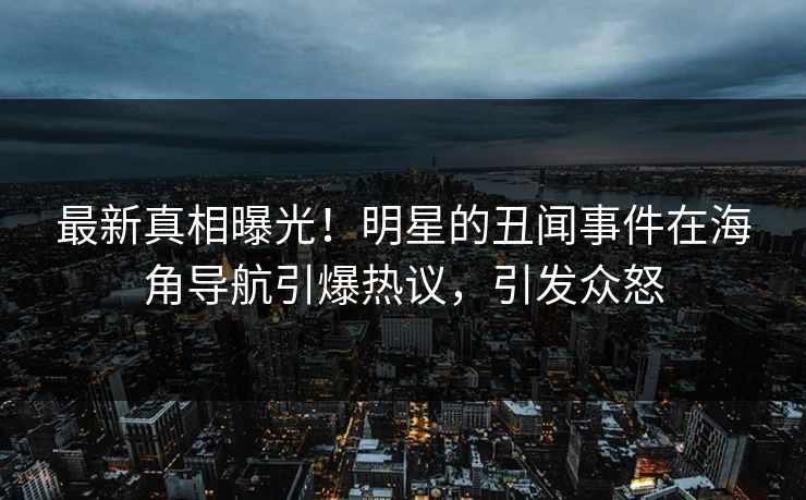 最新真相曝光！明星的丑闻事件在海角导航引爆热议，引发众怒