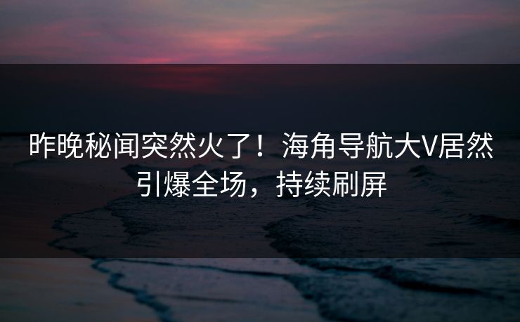昨晚秘闻突然火了！海角导航大V居然引爆全场，持续刷屏