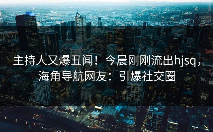 主持人又爆丑闻！今晨刚刚流出hjsq，海角导航网友：引爆社交圈