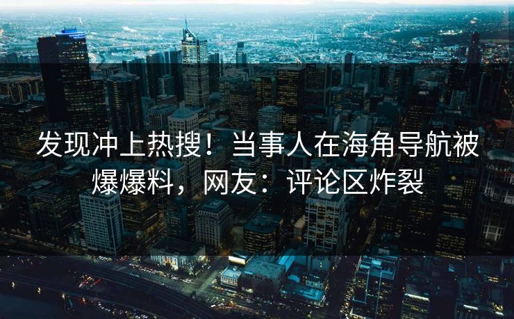 发现冲上热搜！当事人在海角导航被爆爆料，网友：评论区炸裂