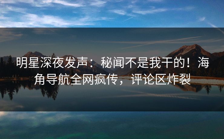明星深夜发声：秘闻不是我干的！海角导航全网疯传，评论区炸裂