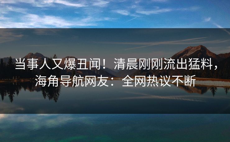 当事人又爆丑闻！清晨刚刚流出猛料，海角导航网友：全网热议不断