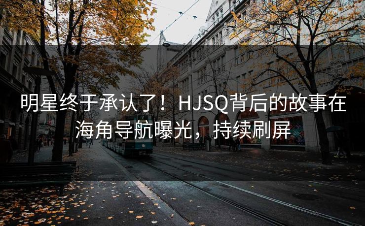 明星终于承认了！HJSQ背后的故事在海角导航曝光，持续刷屏