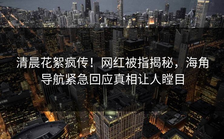 清晨花絮疯传！网红被指揭秘，海角导航紧急回应真相让人瞠目