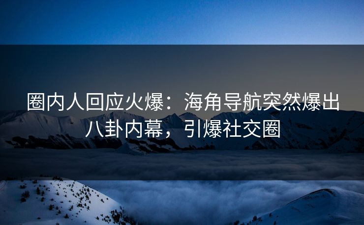 圈内人回应火爆：海角导航突然爆出八卦内幕，引爆社交圈