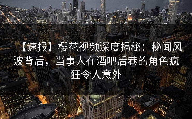 【速报】樱花视频深度揭秘：秘闻风波背后，当事人在酒吧后巷的角色疯狂令人意外