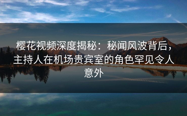 樱花视频深度揭秘：秘闻风波背后，主持人在机场贵宾室的角色罕见令人意外