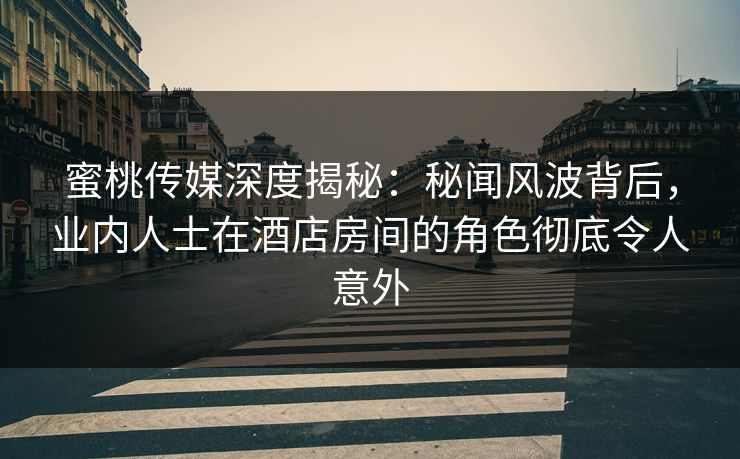 蜜桃传媒深度揭秘：秘闻风波背后，业内人士在酒店房间的角色彻底令人意外