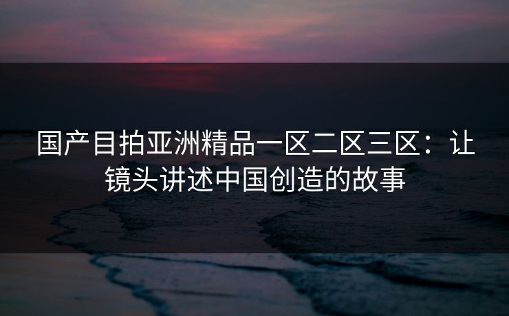 国产目拍亚洲精品一区二区三区：让镜头讲述中国创造的故事