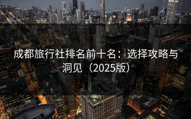 成都旅行社排名前十名：选择攻略与洞见（2025版）