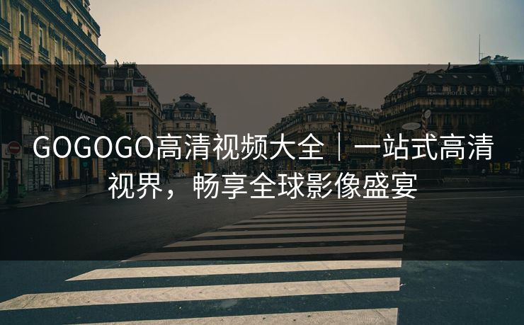 GOGOGO高清视频大全｜一站式高清视界，畅享全球影像盛宴