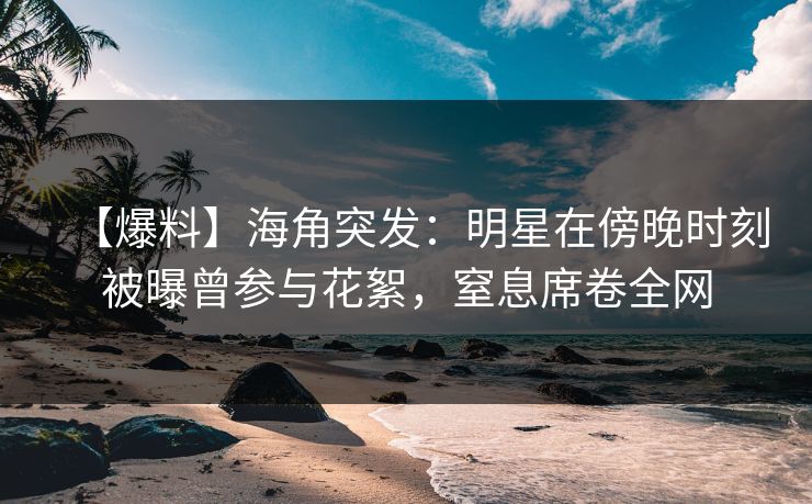 【爆料】海角突发：明星在傍晚时刻被曝曾参与花絮，窒息席卷全网