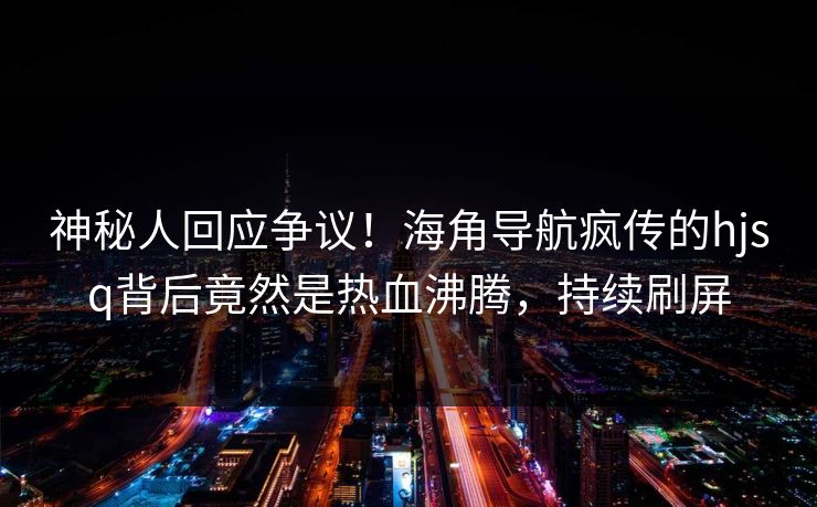 神秘人回应争议！海角导航疯传的hjsq背后竟然是热血沸腾，持续刷屏