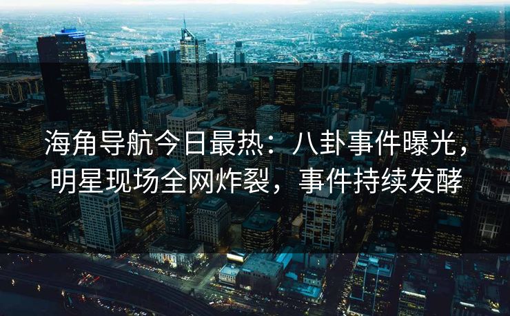 海角导航今日最热：八卦事件曝光，明星现场全网炸裂，事件持续发酵