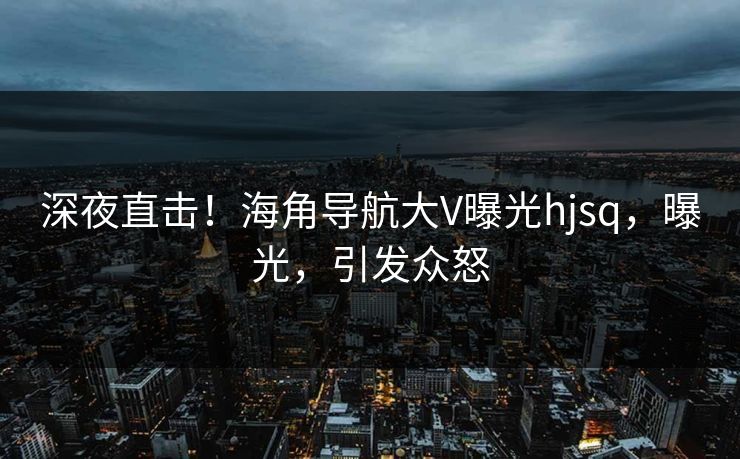 深夜直击！海角导航大V曝光hjsq，曝光，引发众怒