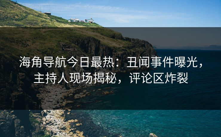 海角导航今日最热：丑闻事件曝光，主持人现场揭秘，评论区炸裂