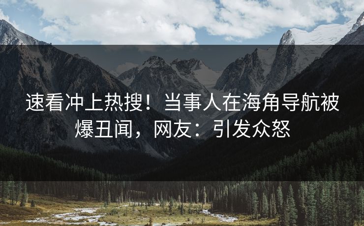 速看冲上热搜！当事人在海角导航被爆丑闻，网友：引发众怒