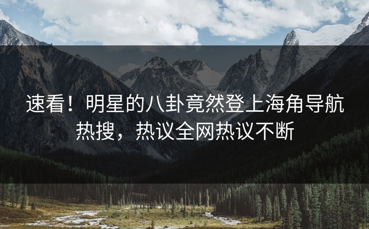 速看！明星的八卦竟然登上海角导航热搜，热议全网热议不断