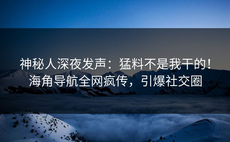 神秘人深夜发声：猛料不是我干的！海角导航全网疯传，引爆社交圈