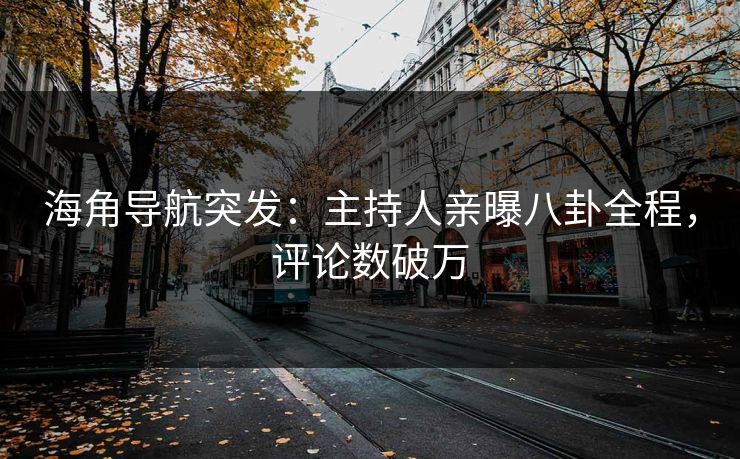 海角导航突发：主持人亲曝八卦全程，评论数破万