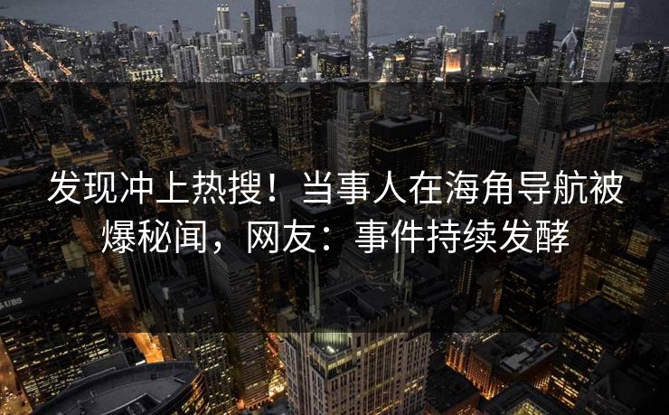 发现冲上热搜！当事人在海角导航被爆秘闻，网友：事件持续发酵