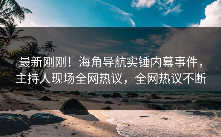 最新刚刚！海角导航实锤内幕事件，主持人现场全网热议，全网热议不断