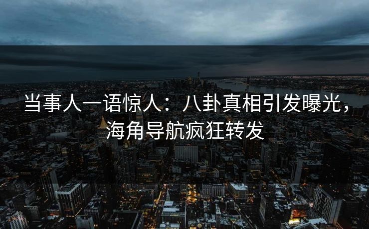 当事人一语惊人：八卦真相引发曝光，海角导航疯狂转发