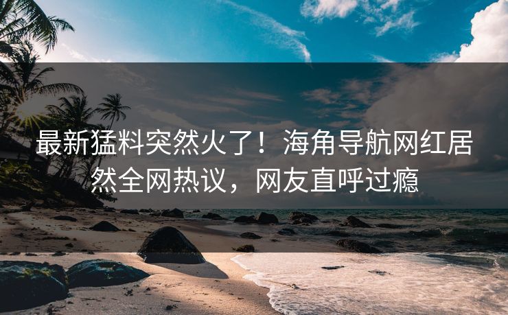 最新猛料突然火了！海角导航网红居然全网热议，网友直呼过瘾