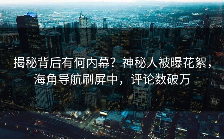 揭秘背后有何内幕？神秘人被曝花絮，海角导航刷屏中，评论数破万