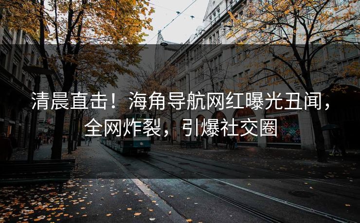 清晨直击！海角导航网红曝光丑闻，全网炸裂，引爆社交圈