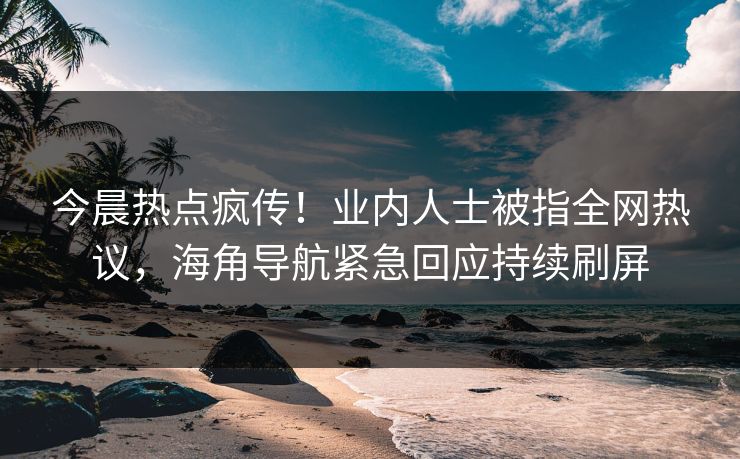 今晨热点疯传！业内人士被指全网热议，海角导航紧急回应持续刷屏