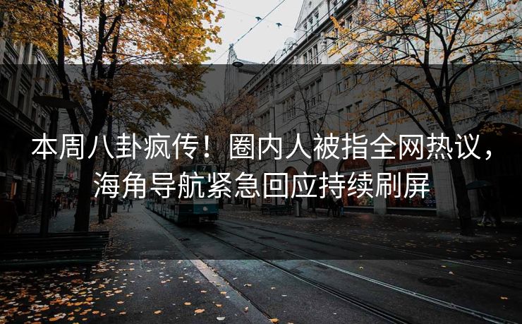本周八卦疯传！圈内人被指全网热议，海角导航紧急回应持续刷屏