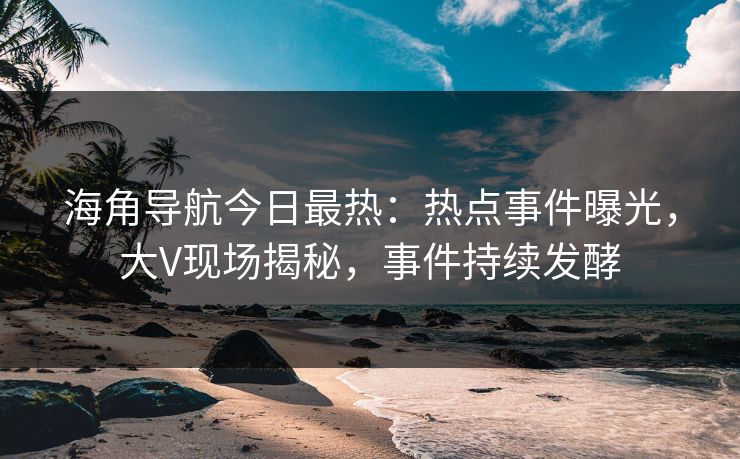 海角导航今日最热：热点事件曝光，大V现场揭秘，事件持续发酵