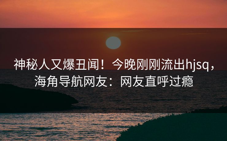 神秘人又爆丑闻！今晚刚刚流出hjsq，海角导航网友：网友直呼过瘾
