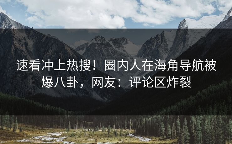 速看冲上热搜！圈内人在海角导航被爆八卦，网友：评论区炸裂