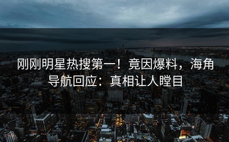 刚刚明星热搜第一！竟因爆料，海角导航回应：真相让人瞠目