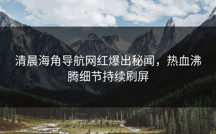清晨海角导航网红爆出秘闻，热血沸腾细节持续刷屏