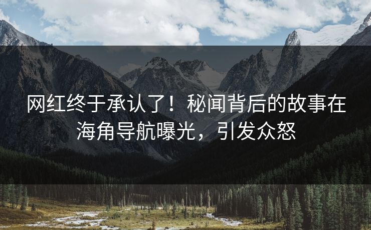 网红终于承认了！秘闻背后的故事在海角导航曝光，引发众怒
