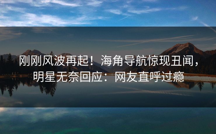 刚刚风波再起！海角导航惊现丑闻，明星无奈回应：网友直呼过瘾