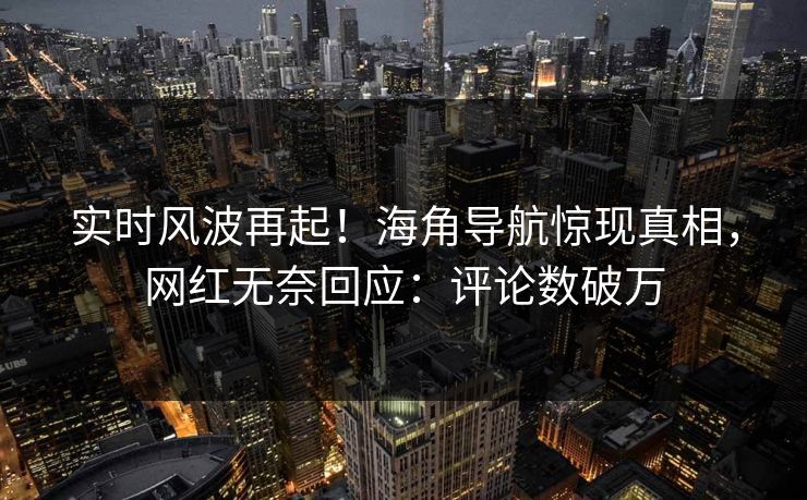 实时风波再起！海角导航惊现真相，网红无奈回应：评论数破万