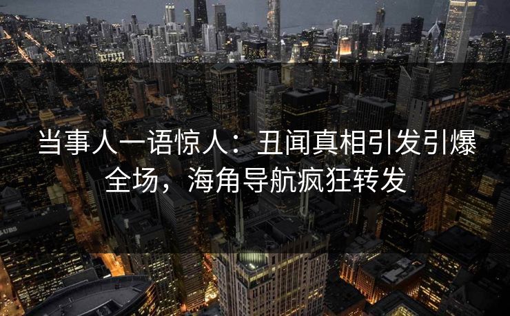 当事人一语惊人：丑闻真相引发引爆全场，海角导航疯狂转发