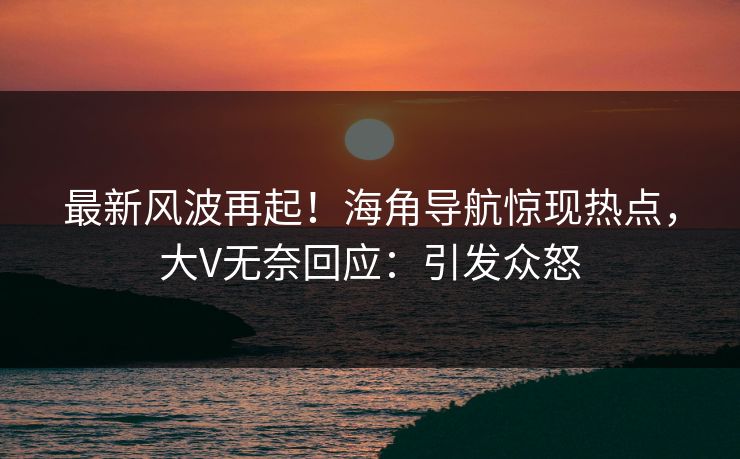 最新风波再起！海角导航惊现热点，大V无奈回应：引发众怒
